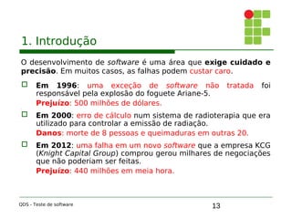 13
1. Introdução
O desenvolvimento de software é uma área que exige cuidado e
precisão. Em muitos casos, as falhas podem custar caro.
 Em 1996: uma exceção de software não tratada foi
responsável pela explosão do foguete Ariane-5.
Prejuízo: 500 milhões de dólares.

 Em 2000: erro de cálculo num sistema de radioterapia que era
utilizado para controlar a emissão de radiação.
Danos: morte de 8 pessoas e queimaduras em outras 20.
 Em 2012: uma falha em um novo software que a empresa KCG
(Knight Capital Group) comprou gerou milhares de negociações
que não poderiam ser feitas.
Prejuízo: 440 milhões em meia hora.
QDS - Teste de software
 