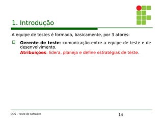 14
1. Introdução
A equipe de testes é formada, basicamente, por 3 atores:
 Gerente de teste: comunicação entre a equipe de teste e de
desenvolvimento.
Atribuições: lidera, planeja e define estratégias de teste.
QDS - Teste de software
 