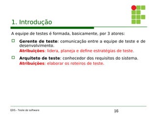 16
1. Introdução
A equipe de testes é formada, basicamente, por 3 atores:
 Gerente de teste: comunicação entre a equipe de teste e de
desenvolvimento.
Atribuições: lidera, planeja e define estratégias de teste.
 Arquiteto de teste: conhecedor dos requisitos do sistema.
Atribuições: elaborar os roteiros de teste.
QDS - Teste de software
 