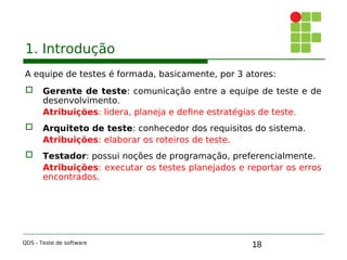18
1. Introdução
A equipe de testes é formada, basicamente, por 3 atores:
 Gerente de teste: comunicação entre a equipe de teste e de
desenvolvimento.
Atribuições: lidera, planeja e define estratégias de teste.
 Arquiteto de teste: conhecedor dos requisitos do sistema.
Atribuições: elaborar os roteiros de teste.
 Testador: possui noções de programação, preferencialmente.
Atribuições: executar os testes planejados e reportar os erros
encontrados.
QDS - Teste de software
 