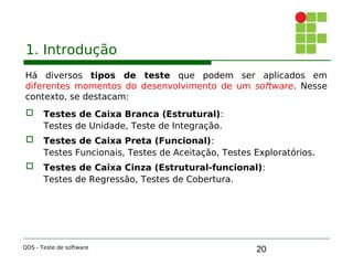 20
1. Introdução
Há diversos tipos de teste que podem ser aplicados em
diferentes momentos do desenvolvimento de um software. Nesse
contexto, se destacam:
 Testes de Caixa Branca (Estrutural):
Testes de Unidade, Teste de Integração.
 Testes de Caixa Preta (Funcional):
Testes Funcionais, Testes de Aceitação, Testes Exploratórios.
 Testes de Caixa Cinza (Estrutural-funcional):
Testes de Regressão, Testes de Cobertura.
QDS - Teste de software
 