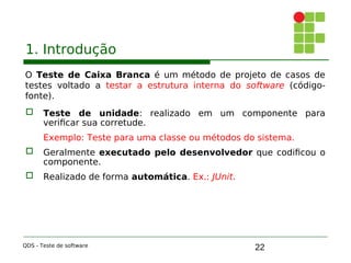 22
1. Introdução
O Teste de Caixa Branca é um método de projeto de casos de
testes voltado a testar a estrutura interna do software (código-
fonte).
 Teste de unidade: realizado em um componente para
verificar sua corretude.
Exemplo: Teste para uma classe ou métodos do sistema.
 Geralmente executado pelo desenvolvedor que codificou o
componente.

 Realizado de forma automática. Ex.: JUnit.
QDS - Teste de software
 