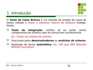 25
1. Introdução
O Teste de Caixa Branca é um método de projeto de casos de
testes voltado a testar a estrutura interna do software (código-
fonte).
 Teste de integração: verifica se ao juntar vários
componentes do sistema, eles se comunicam corretamente.
Ex.: Testar um módulo do sistema.
 Executado pelos desenvolvedores ou analistas de sistema.
 Realizado de forma automática. Ex.: API Java RMI (Remote
Method Invocation).
QDS - Teste de software
 