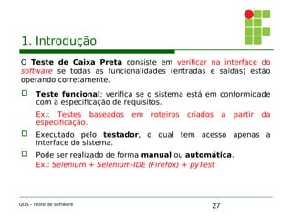 27
1. Introdução
O Teste de Caixa Preta consiste em verificar na interface do
software se todas as funcionalidades (entradas e saídas) estão
operando corretamente.
 Teste funcional: verifica se o sistema está em conformidade
com a especificação de requisitos.
Ex.: Testes baseados em roteiros criados a partir da
especificação.

 Executado pelo testador, o qual tem acesso apenas a
interface do sistema.

 Pode ser realizado de forma manual ou automática.
Ex.: Selenium + Selenium-IDE (Firefox) + pyTest
QDS - Teste de software
 