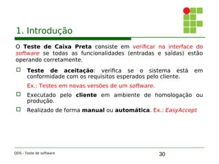 30
1. Introdução
O Teste de Caixa Preta consiste em verificar na interface do
software se todas as funcionalidades (entradas e saídas) estão
operando corretamente.
 Teste de aceitação: verifica se o sistema está em
conformidade com os requisitos esperados pelo cliente.
Ex.: Testes em novas versões de um software.

 Executado pelo cliente em ambiente de homologação ou
produção.

 Realizado de forma manual ou automática. Ex.: EasyAccept
QDS - Teste de software
 