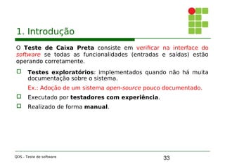 33
1. Introdução
O Teste de Caixa Preta consiste em verificar na interface do
software se todas as funcionalidades (entradas e saídas) estão
operando corretamente.
 Testes exploratórios: implementados quando não há muita
documentação sobre o sistema.
Ex.: Adoção de um sistema open-source pouco documentado.

 Executado por testadores com experiência.

 Realizado de forma manual.
QDS - Teste de software
 