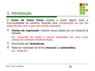 35
1. Introdução
O Teste de Caixa Cinza analisa a parte lógica mais a
funcionalidade do sistema, fazendo uma comparação do que foi
especificado com o que esta sendo realizado.
 Testes de regressão: realizar novos testes em um sistema já
testado.
Ex.: Conjunto de testes a serem realizados em uma nova
versão de software implementada.

 Executado por testadores.

 Pode ser realizado de forma manual ou automática.
Ex.: TestLink
QDS - Teste de software
 