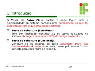 38
1. Introdução
O Teste de Caixa Cinza analisa a parte lógica mais a
funcionalidade do sistema, fazendo uma comparação do que foi
especificado com o que esta sendo realizado.
 Teste de cobertura (Estrutural):
Tem por finalidade identificar se os testes realizados no
sistema abrangem pelo menos 95% do código produzido.
 Teste de cobertura (Funcional):
Verificam se os roteiros de teste abrangem 100% das
funcionalidades do sistema, ou seja, possui pelo menos 1 caso
de teste para cada regra de negócio.
QDS - Teste de software
 