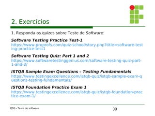 39
2. Exercícios
1. Responda os quizes sobre Teste de Software:
Software Testing Practice Test-1
https://www.proprofs.com/quiz-school/story.php?title=software-test
ing-practice-test1
Software Testing Quiz: Part 1 and 2
https://www.softwaretestinggenius.com/software-testing-quiz-part-
1-and-2/
ISTQB Sample Exam Questions – Testing Fundamentals
https://www.testingexcellence.com/istqb-quiz/istqb-sample-exam-q
uestions-testing-fundamentals/
ISTQB Foundation Practice Exam 1
https://www.testingexcellence.com/istqb-quiz/istqb-foundation-prac
tice-exam-1/
QDS - Teste de software
 