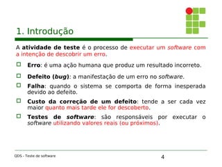 4
1. Introdução
A atividade de teste é o processo de executar um software com
a intenção de descobrir um erro.
 Erro: é uma ação humana que produz um resultado incorreto.
 Defeito (bug): a manifestação de um erro no software.
 Falha: quando o sistema se comporta de forma inesperada
devido ao defeito.
 Custo da correção de um defeito: tende a ser cada vez
maior quanto mais tarde ele for descoberto.
 Testes de software: são responsáveis por executar o
software utilizando valores reais (ou próximos).
QDS - Teste de software
 