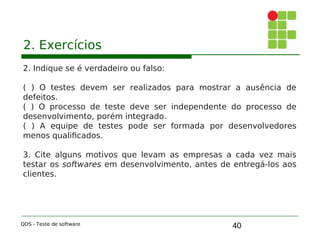 40
2. Exercícios
2. Indique se é verdadeiro ou falso:
( ) O testes devem ser realizados para mostrar a ausência de
defeitos.
( ) O processo de teste deve ser independente do processo de
desenvolvimento, porém integrado.
( ) A equipe de testes pode ser formada por desenvolvedores
menos qualificados.
3. Cite alguns motivos que levam as empresas a cada vez mais
testar os softwares em desenvolvimento, antes de entregá-los aos
clientes.
QDS - Teste de software
 