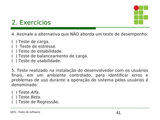 41
2. Exercícios
4. Assinale a alternativa que NÃO aborda um teste de desempenho:
( ) Teste de carga.
( ) Teste de estresse.
( ) Teste de estabilidade.
( ) Teste de balanceamento de carga.
( ) Teste de usabilidade.
5. Teste realizado na instalação do desenvolvedor com os usuários
finais, em um ambiente controlado, para identificar erros e
problemas de uso durante a operação do sistema pelos usuários é
denominado:
( ) Teste Alfa.
( ) Teste Beta.
( ) Teste de Regressão.
QDS - Teste de software
 