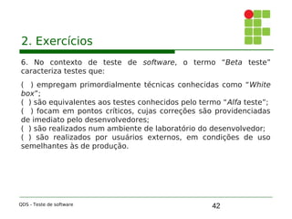 42
2. Exercícios
6. No contexto de teste de software, o termo “Beta teste”
caracteriza testes que:
( ) empregam primordialmente técnicas conhecidas como “White
box”;
( ) são equivalentes aos testes conhecidos pelo termo “Alfa teste”;
( ) focam em pontos críticos, cujas correções são providenciadas
de imediato pelo desenvolvedores;
( ) são realizados num ambiente de laboratório do desenvolvedor;
( ) são realizados por usuários externos, em condições de uso
semelhantes às de produção.
QDS - Teste de software
 