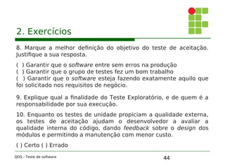 44
2. Exercícios
8. Marque a melhor definição do objetivo do teste de aceitação.
Justifique a sua resposta.
( ) Garantir que o software entre sem erros na produção
( ) Garantir que o grupo de testes fez um bom trabalho
( ) Garantir que o software esteja fazendo exatamente aquilo que
foi solicitado nos requisitos de negócio.
9. Explique qual a finalidade do Teste Exploratório, e de quem é a
responsabilidade por sua execução.
10. Enquanto os testes de unidade propiciam a qualidade externa,
os testes de aceitação ajudam o desenvolvedor a avaliar a
qualidade interna do código, dando feedback sobre o design dos
módulos e permitindo a manutenção com menor custo.
( ) Certo ( ) Errado
QDS - Teste de software
 