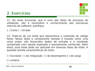 45
2. Exercícios
11. No teste funcional, que é uma das fases do processo de
validação, não é necessário o conhecimento das estruturas
internas do software. Justifique.
( ) Certo ( ) Errado
12. Trata-se de um teste que desconhece o conteúdo do código
fonte. Nesse teste o componente testado é tratado como uma
caixa preta: são fornecidos dados de entrada e o resultado
comparado com aquele esperado e previamente conhecido. Além
disso, esse teste pode ser aplicado em diversas fases de teste. A
questão retrata características do teste:
( ) funcional ( ) de integração ( ) de desempenho ( ) de carga
( ) unitário
QDS - Teste de software
 