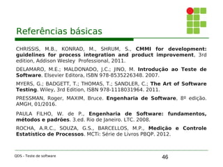 46
Referências básicas
CHRISSIS, M.B., KONRAD, M., SHRUM, S., CMMI for development:
guidelines for process integration and product improvement, 3rd
edition, Addison Wesley Professional, 2011.
DELAMARO, M.E.; MALDONADO, J.C.; JINO, M. Introdução ao Teste de
Software. Elsevier Editora, ISBN 978-8535226348. 2007.
MYERS, G.; BADGETT, T.; THOMAS, T.; SANDLER, C.; The Art of Software
Testing. Wiley, 3rd Edition, ISBN 978-1118031964. 2011.
PRESSMAN, Roger, MAXIM, Bruce. Engenharia de Software, 8º edição.
AMGH, 01/2016.
PAULA FILHO, W. de P., Engenharia de Software: fundamentos,
métodos e padrões. 3.ed. Rio de Janeiro. LTC. 2008.
ROCHA, A.R.C., SOUZA, G.S., BARCELLOS, M.P., Medição e Controle
Estatístico de Processos. MCTi: Série de Livros PBQP. 2012.
QDS - Teste de software
 