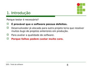 8
1. Introdução
Porque testar é necessário?
 É provável que o software possua defeitos.

 Desenvolvedor já alocado para outro projeto teria que resolver
muitos bugs de projetos anteriores em produção.
 Para avaliar a qualidade do software.
 Porque falhas podem custar muito caro.
QDS - Teste de software
 