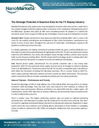The Strategic Potential of Quantum Dots for the TV Display Industry
NanoMarkets believes that quantum dots have developed to the point where they can be a useful tool in
the constant struggle of television display makers to stand out in the marketplace. Although barely out of
the R&D phase, quantum dots (QDs) do offer some compelling reasons for adoption in a market that
sometimes seems to be very good at offering new technologies and not so good at making them succeed.
Accurate Colors: Display manufacturers have always assumed that producing better color is a way to sell
more TVs. By carefully controlling the size distribution of QDs in their formulations, manufacturers can
create an array of pure colors throughout the spectrum of visible light. Controlling the spacing of QD
particles is another way to tune the color.
In a display application, the display manufacturer typically embeds red, green, and blue (RGB) QDs on a
thin sheet of material that is placed between the light guide and the LCD. The dots are patterned to exactly
match the LCD's RGB filters. As a result, only red light is shown through red filters, and the same scenario
holds true for the green and blue filters. This QD-enhanced LCD technology results in a display with richer
colors and improved color gamut in comparison to those of traditional LCDs displays.
Cost: Beyond picture quality, QD-enhanced TVs can provide customers with a very strong value
proposition. OLED TVs have promised similar quality, but have yet to be brought to market at anything
close to an affordable price. The primary reason that QD TVs can offer a reasonable value is the ability to
work within the framework of existing LCD fabrication processes. This is a serious threat to OLED TVs,
which require expensive fabrication facilities and don’t provide any better performance. The processes
used to manufacture QDs can be quite reasonably priced when put into volume production.
Areas of Concern – Performance and Toxicity
Despite the advantages of QDs for large displays, two of the leading OEMs, Samsung and LG, are heavily
invested in OLED technology. They may have some valid reasons for their hesitance to embrace QD
technology. Issues with quantum efficiency and lifetime can make OLEDs look like a better option. QD
manufacturers need to offer high levels of quantum efficiency and demonstrate long-term performance
in order to address these concerns.
There is another issue. The highest performing quantum dots are based on cadmium-containing
semiconductors. Sony takes pains to explain that QD-enhanced TVs are safe for the consumer. Still, there
are concerns regarding recycling and disposal of products containing toxic substances. Regulations in Japan
and EU restrict the use of cadmium, and not being able to sell products in those markets is a compelling
reason to switch to cadmium-free QDs. OEMs are looking for collaborators that can produce cadmiumfree QDs.

 