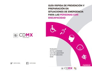 GUÍA RÁPIDA DE PREVENCIÓN Y
PREPARACIÓN EN
SITUACIONES DE EMERGENCIA
PARA LAS PERSONAS CON
DISCAPACIDAD
Inclusión
de las personas
con discapacidad
en la Protección
Civil
/ SPCCDMX@SPCCDMX
 