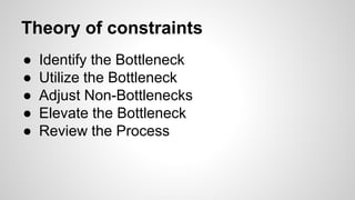 Theory of constraints
● Identify the Bottleneck
● Utilize the Bottleneck
● Adjust Non-Bottlenecks
● Elevate the Bottleneck
● Review the Process
 