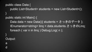 public class Data {
public List<Student> students = new List<Student>();
}
public static int Main() {
Data data = new Data(){ students = äΥǩ` };
IEnumerator<string> linq = data.students.äLinq;
foreach ( var n in linq ) Debug.Log( n );
}
Output:
a
d
 