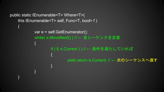 public static IEnumerable<T> Where<T>(
this IEnumerable<T> self, Func<T, bool> f )
{
var e = self.GetEnumerator();
while( e.MoveNext() ) //  ȫ`󥹤ߖ
{
if ( f( e.Current ) ) //  򜺤Ƥ
{
yield return e.Current; //  ΤΥ`󥹤ضɤ
}
}
}
 