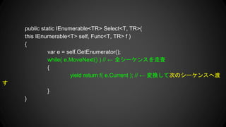public static IEnumerable<TR> Select<T, TR>(
this IEnumerable<T> self, Func<T, TR> f )
{
var e = self.GetEnumerator();
while( e.MoveNext() ) //  ȫ`󥹤ߖ
{
yield return f( e.Current ); //  QƴΤΥ`󥹤ض

}
}
 