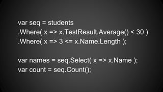 var seq = students
.Where( x => x.TestResult.Average() < 30 )
.Where( x => 3 <= x.Name.Length );
var names = seq.Select( x => x.Name );
var count = seq.Count();
 