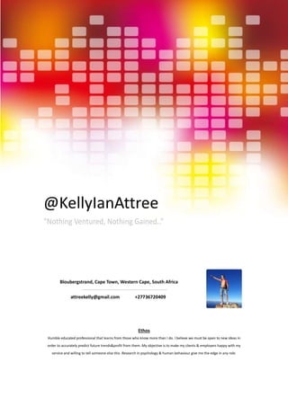 @KellyIanAttree
“Nothing Ventured, Nothing Gained..”
Ethos
Humble educated professional that learns from those who know more than I do. I believe we must be open to new ideas in
order to accurately predict future trends&profit from them. My objective is to make my clients & employers happy with my
service and willing to tell someone else this .Research in psychology & human behaviour give me the edge in any role.
Bloubergstrand, Cape Town, Western Cape, South Africa
attreekelly@gmail.com +27736720409
 