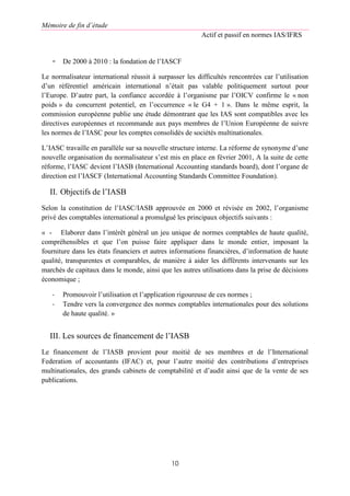 Mémoire de fin d’étude
Actif et passif en normes IAS/IFRS
10
- De 2000 à 2010 : la fondation de l’IASCF
Le normalisateur international réussit à surpasser les difficultés rencontrées car l’utilisation
d’un référentiel américain international n’était pas valable politiquement surtout pour
l’Europe. D’autre part, la confiance accordée à l’organisme par l’OICV confirme le « non
poids » du concurrent potentiel, en l’occurrence « le G4 + 1 ». Dans le même esprit, la
commission européenne publie une étude démontrant que les IAS sont compatibles avec les
directives européennes et recommande aux pays membres de l’Union Européenne de suivre
les normes de l’IASC pour les comptes consolidés de sociétés multinationales.
L’IASC travaille en parallèle sur sa nouvelle structure interne. La réforme de synonyme d’une
nouvelle organisation du normalisateur s’est mis en place en février 2001, A la suite de cette
réforme, l’IASC devient l’IASB (International Accounting standards board), dont l’organe de
direction est l’IASCF (International Accounting Standards Committee Foundation).
II. Objectifs de l’IASB
Selon la constitution de l’IASC/IASB approuvée en 2000 et révisée en 2002, l’organisme
privé des comptables international a promulgué les principaux objectifs suivants :
« - Elaborer dans l’intérêt général un jeu unique de normes comptables de haute qualité,
compréhensibles et que l’on puisse faire appliquer dans le monde entier, imposant la
fourniture dans les états financiers et autres informations financières, d’information de haute
qualité, transparentes et comparables, de manière à aider les différents intervenants sur les
marchés de capitaux dans le monde, ainsi que les autres utilisations dans la prise de décisions
économique ;
- Promouvoir l’utilisation et l’application rigoureuse de ces normes ;
- Tendre vers la convergence des normes comptables internationales pour des solutions
de haute qualité. »
III. Les sources de financement de l’IASB
Le financement de l’IASB provient pour moitié de ses membres et de l’International
Federation of accountants (IFAC) et, pour l’autre moitié des contributions d’entreprises
multinationales, des grands cabinets de comptabilité et d’audit ainsi que de la vente de ses
publications.
 