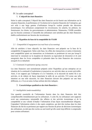 Mémoire de fin d’étude
Actif et passif en normes IAS/IFRS
11
IV. le cadre conceptuel
1. L’objectif des états financiers
Selon le cadre conceptuel, l’objectif des états financiers est de fournir une information sur la
situation financière, la performance et l’évolution de la situation financière de l’entreprise, qui
soit utile à une large gamme d’utilisateurs lorsqu’ils veulent prendre des décisions
économiques. Ces utilisateurs comprennent les investisseurs, les salariés, les prêteurs, les
fournisseurs, les clients, les gouvernements et administration. Néanmoins, l’IASB considère
que les besoins communs à l’ensemble des utilisateurs sont satisfaits par des états financiers
établis conformément aux besoins des investisseurs.
2. Hypothèse de base de la comptabilité de l’IASB
2.1 Comptabilité d’engagement (accrual basis of accounting)
Afin de satisfaire à leurs objectifs, les états financiers sont préparés sur la base de la
comptabilité d’engagement. Selon cette base, les effets des transactions et autres événements
sont comptabilisé quant ces transactions ou événements se produisent (et non pas lorsqu’il
intervient le versement ou la réception de trésorerie ou équivalent de trésorerie) et ils sont
enregistrés dans les livres comptables et présentés dans les états financiers des exercices
auxquels ils se rattachent.
2.2 Continuité d’exploitation (going concern)
Les états financiers sont normalement préparés selon l’hypothèse qu’une entreprise est en
situation de la continuité d’exploitation et poursuivra ses activités dans un avenir prévisible.
Ainsi, il est supposé que l’entreprise n’a ni l’intention, ni la nécessité de mettre fin à ses
activités, ni de réduire de façon importante la taille de ses activités. S’il existe une telle
intention ou une telle nécessité, les états financiers doivent être préparés sur une base
différente, et, s’il en est ainsi, la base utilisée doit être indiquée.
3. Caractéristique qualitatives des états financiers :
3.1 Intelligibilité (understandability)
Une quantité essentielle de l’information fournie dans les états financiers doit être
compréhensible immédiatement par les utilisateurs. A cette fin, les utilisateurs sont supposés
avoir une connaissance raisonnable des affaires et des activités économique et de la
comptabilité et une volonté d’étudier l’information d’une façon raisonnablement diligente.
Cependant l’information relative à des sujets complexes, qui doit être incluse dans les états
financiers du fait de sa pertinence par rapport aux besoins de prises de décisions économiques
des utilisateurs, ne doit pas être exclus au seul motif qu’elle serait trop difficile à comprendre
pour certains utilisateurs.
 