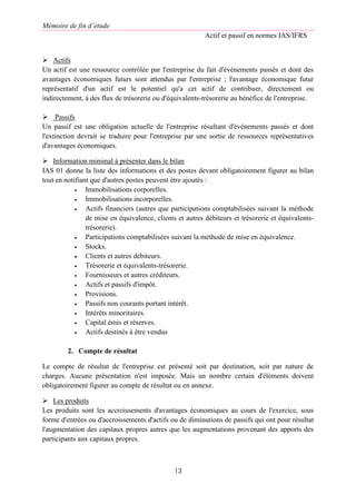 Mémoire de fin d’étude
Actif et passif en normes IAS/IFRS
13
 Actifs
Un actif est une ressource contrôlée par l'entreprise du fait d'événements passés et dont des
avantages économiques futurs sont attendus par l'entreprise ; l'avantage économique futur
représentatif d'un actif est le potentiel qu'a cet actif de contribuer, directement ou
indirectement, à des flux de trésorerie ou d'équivalents-trésorerie au bénéfice de l'entreprise.
 Passifs
Un passif est une obligation actuelle de l'entreprise résultant d'événements passés et dont
l'extinction devrait se traduire pour l'entreprise par une sortie de ressources représentatives
d'avantages économiques.
 Information minimal à présenter dans le bilan
IAS 01 donne la liste des informations et des postes devant obligatoirement figurer au bilan
tout en notifiant que d'autres postes peuvent être ajoutés :
 Immobilisations corporelles.
 Immobilisations incorporelles.
 Actifs financiers (autres que participations comptabilisées suivant la méthode
de mise en équivalence, clients et autres débiteurs et trésorerie et équivalents-
trésorerie).
 Participations comptabilisées suivant la méthode de mise en équivalence.
 Stocks.
 Clients et autres débiteurs.
 Trésorerie et équivalents-trésorerie.
 Fournisseurs et autres créditeurs.
 Actifs et passifs d'impôt.
 Provisions.
 Passifs non courants portant intérêt.
 Intérêts minoritaires.
 Capital émis et réserves.
 Actifs destinés à être vendus
2. Compte de résultat
Le compte de résultat de l'entreprise est présenté soit par destination, soit par nature de
charges. Aucune présentation n'est imposée. Mais un nombre certain d'éléments doivent
obligatoirement figurer au compte de résultat ou en annexe.
 Les produits
Les produits sont les accroissements d'avantages économiques au cours de l'exercice, sous
forme d'entrées ou d'accroissements d'actifs ou de diminutions de passifs qui ont pour résultat
l'augmentation des capitaux propres autres que les augmentations provenant des apports des
participants aux capitaux propres.
 