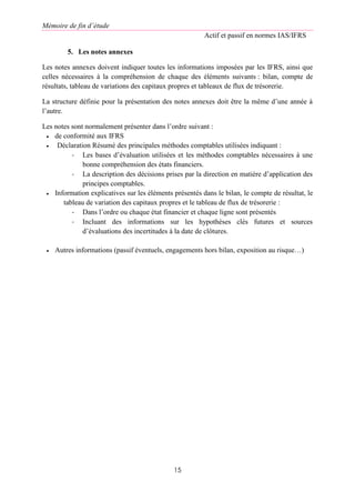 Mémoire de fin d’étude
Actif et passif en normes IAS/IFRS
15
5. Les notes annexes
Les notes annexes doivent indiquer toutes les informations imposées par les IFRS, ainsi que
celles nécessaires à la compréhension de chaque des éléments suivants : bilan, compte de
résultats, tableau de variations des capitaux propres et tableaux de flux de trésorerie.
La structure définie pour la présentation des notes annexes doit être la même d’une année à
l’autre.
Les notes sont normalement présenter dans l’ordre suivant :
 de conformité aux IFRS
 Déclaration Résumé des principales méthodes comptables utilisées indiquant :
- Les bases d’évaluation utilisées et les méthodes comptables nécessaires à une
bonne compréhension des états financiers.
- La description des décisions prises par la direction en matière d’application des
principes comptables.
 Information explicatives sur les éléments présentés dans le bilan, le compte de résultat, le
tableau de variation des capitaux propres et le tableau de flux de trésorerie :
- Dans l’ordre ou chaque état financier et chaque ligne sont présentés
- Incluant des informations sur les hypothèses clés futures et sources
d’évaluations des incertitudes à la date de clôtures.
 Autres informations (passif éventuels, engagements hors bilan, exposition au risque…)
 