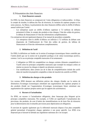 Mémoire de fin d’étude
Actif et passif en normes IAS/IFRS
17
II.Présentation des états financiers
1. Etats financiers annuels
En IFRS, les états financiers se composent de 5 états obligatoires et indissociables : le bilan,
le compte de résultat, le tableau des flux de trésorerie, la variation de capitaux propres et les
notes annexes. Au Maroc, la présentation des états financiers diffère selon le chiffre d’affaires
annuel réalisé par l’entité :
- Les entreprises ayant un chiffre d’affaires supérieur à 7,5 millions de dirhams
présentent le bilan, le compte des produits et des charges, l’état des soldes de gestion,
le tableau de financement et l’état des informations complémentaires.
Ces entreprises doivent également disposer d’un manuel de procédure comptable.
- Les entreprises dont le chiffre d’affaires est inférieur à 7,5 millions de dirham sont
dispensées de l’établissement de l’état des soldes de gestion, du tableau de
financement et d’état des informations complémentaires.
2. Définition de l’actif
En IFRS, la définition est fondée sur la notion d’avantages économiques futurs contrôlés par
l’entité plutôt que sur la notion de la propriété juridique et de valeur économique positive,
comme c’est le cas en principe comptable marocains d’où notamment :
- L’obligation en IFRS de comptabiliser en charges certains éléments comptabilisés à
l’actifs selon les principes comptables marocains (par exemple les marques créées en
interne ou encore les charges à répartir sur plusieurs exercices ;
- Une modification, dans certain cas de la date de comptabilisation initiale des actifs
(date de transfert de propriété comptables et date de transfert du contrôle en IFRS).
3. Définition des charges et des produits
Les normes IFRS donnent une définition précise des charges (fondée sur la notion de
diminution d’avantages économiques entraînant une augmentation des capitaux propres) et
des produits (fondé sur l’augmentation d’avantages économiques futurs entraînant une
augmentation des capitaux propres autres que les apports des actionnaires).
4. Recours à l’actualisation
En IFRS, un recours à l’actualisation obligatoire, donc beaucoup plus fréquent qu’en
principes comptables marocaine. Par exemple, si l’effet est significatif, l’actualisation des
provisions, des produits, du cout d’entrée des immobilisations ou de leurs flux de trésorerie
pour la détermination des éventuelles provisions pour dépréciation est obligatoire.
Il convient de signaler également que le référentiel marocain dispose d’un plan comptable
général permettant d’enregistrer chaque opération à son poste spécifié. Les IFRS n’en
disposent pas et laissent la latitude aux régulateurs nationaux de s’en occuper.
 