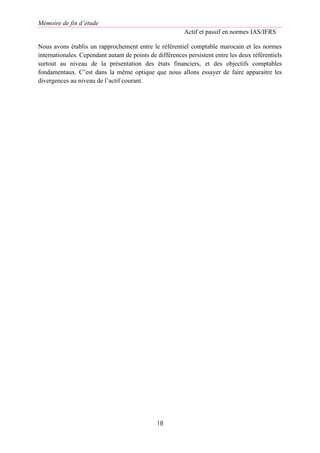 Mémoire de fin d’étude
Actif et passif en normes IAS/IFRS
18
Nous avons établis un rapprochement entre le référentiel comptable marocain et les normes
internationales. Cependant autant de points de différences persistent entre les deux référentiels
surtout au niveau de la présentation des états financiers, et des objectifs comptables
fondamentaux. C’est dans la même optique que nous allons essayer de faire apparaitre les
divergences au niveau de l’actif courant.
 