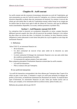 Mémoire de fin d’étude
Actif et passif en normes IAS/IFRS
19
Chapitre II : Actif courant
Les actifs courant sont des ressources économiques nécessaires au cycle de l’exploitation, qui
sont consommées au cours de l’activité courte de l’entreprise, on y retrouve essentiellement la
trésorerie disponible ou placée dans des instruments de trésorerie, les sommes à recevoir des
clients qui sont réalisé dans le cadre de l’exploitation normal, même lorsqu’on ne compte pas
les réaliser dans les douze mois après la date de clôture de l’exercice, ainsi que les différents
stocks (marchandises disponible a la revente, matières premières et produits fini).
Section 1 : Actif financier courant IAS 32/39
Les entreprises dont la trésorerie est excédentaire (disponible en caisse, comptes bancaires
débiteurs) peuvent acquérir des titres afin de percevoir des produits financiers et de réaliser
des plus-values sur cession des titres. La trésorerie, les créances, les titres financiers (action,
obligation) et autres placement à court terme font partie de ce qu’on appelle au sens large des
instruments financier.
I. Définition
Selon l’IAS 32, un instrument financier est :
- De la trésorerie ;
- Un droit contractuel de recevoir d’une autre entité de la trésorerie ou autre
actif financier ;
- Un droit contractuel d’échanger des instruments financiers avec une autre entité dans
des conditions potentiellement favorable ;
- Un instrument de capitaux propres d’une autre entité.
Deux catégories principales d’instruments financiers existent dans les actifs courants :
- Les actifs de transaction ;
- Prêts et créances émis par l'entreprise.
II.Les actifs de transaction
Les actifs de transaction correspondent à des titres détenus par l’entreprise dans l’espoir d’en
retirer un gain à court terme. L’entreprise a acquis ces actifs pour permettre de dégager des
profits à court terme, en bénéficiant notamment des fluctuations de marché. Il comprend deux
types d’instrument, les instruments financiers en juste valeur par résultat (action coté en
bourse, par exemple), et les instruments dérivés (contrat à terme, option d’achat, etc.)
Définition des produits dérivés par IAS 39
 