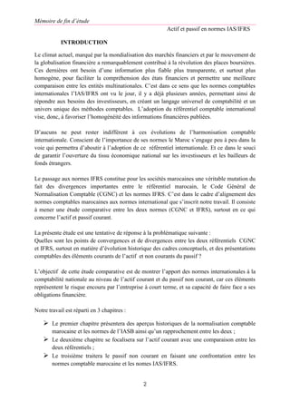 Mémoire de fin d’étude
Actif et passif en normes IAS/IFRS
2
INTRODUCTION
Le climat actuel, marqué par la mondialisation des marchés financiers et par le mouvement de
la globalisation financière a remarquablement contribué à la révolution des places boursières.
Ces dernières ont besoin d’une information plus fiable plus transparente, et surtout plus
homogène, pour faciliter la compréhension des états financiers et permettre une meilleure
comparaison entre les entités multinationales. C’est dans ce sens que les normes comptables
internationales l’IAS/IFRS ont vu le jour, il y a déjà plusieurs années, permettant ainsi de
répondre aux besoins des investisseurs, en créant un langage universel de comptabilité et un
univers unique des méthodes comptables. L’adoption du référentiel comptable international
vise, donc, à favoriser l’homogénéité des informations financières publiées.
D’aucuns ne peut rester indifférent à ces évolutions de l’harmonisation comptable
internationale. Conscient de l’importance de ses normes le Maroc s’engage peu à peu dans la
voie qui permettra d’aboutir à l’adoption de ce référentiel internationale. Et ce dans le souci
de garantir l’ouverture du tissu économique national sur les investisseurs et les bailleurs de
fonds étrangers.
Le passage aux normes IFRS constitue pour les sociétés marocaines une véritable mutation du
fait des divergences importantes entre le référentiel marocain, le Code Général de
Normalisation Comptable (CGNC) et les normes IFRS. C’est dans le cadre d’alignement des
normes comptables marocaines aux normes international que s’inscrit notre travail. Il consiste
à mener une étude comparative entre les deux normes (CGNC et IFRS), surtout en ce qui
concerne l’actif et passif courant.
La présente étude est une tentative de réponse à la problématique suivante :
Quelles sont les points de convergences et de divergences entre les deux référentiels CGNC
et IFRS, surtout en matière d’évolution historique des cadres conceptuels, et des présentations
comptables des éléments courants de l’actif et non courants du passif ?
L’objectif de cette étude comparative est de montrer l’apport des normes internationales à la
comptabilité nationale au niveau de l’actif courant et du passif non courant, car ces éléments
représentent le risque encouru par l’entreprise à court terme, et sa capacité de faire face a ses
obligations financière.
Notre travail est réparti en 3 chapitres :
 Le premier chapitre présentera des aperçus historiques de la normalisation comptable
marocaine et les normes de l’IASB ainsi qu’un rapprochement entre les deux ;
 Le deuxième chapitre se focalisera sur l’actif courant avec une comparaison entre les
deux référentiels ;
 Le troisième traitera le passif non courant en faisant une confrontation entre les
normes comptable marocaine et les nomes IAS/IFRS.
 