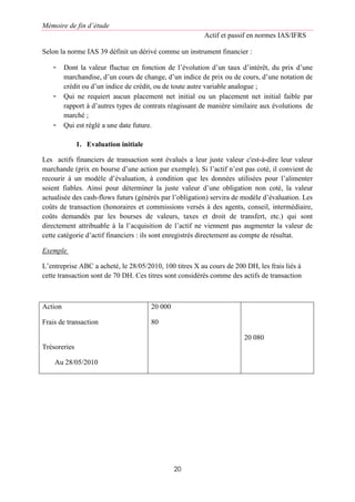 Mémoire de fin d’étude
Actif et passif en normes IAS/IFRS
20
Selon la norme IAS 39 définit un dérivé comme un instrument financier :
- Dont la valeur fluctue en fonction de l’évolution d’un taux d’intérêt, du prix d’une
marchandise, d’un cours de change, d’un indice de prix ou de cours, d’une notation de
crédit ou d’un indice de crédit, ou de toute autre variable analogue ;
- Qui ne requiert aucun placement net initial ou un placement net initial faible par
rapport à d’autres types de contrats réagissant de manière similaire aux évolutions de
marché ;
- Qui est réglé a une date future.
1. Evaluation initiale
Les actifs financiers de transaction sont évalués a leur juste valeur c'est-à-dire leur valeur
marchande (prix en bourse d’une action par exemple). Si l’actif n’est pas coté, il convient de
recourir à un modèle d’évaluation, à condition que les données utilisées pour l’alimenter
soient fiables. Ainsi pour déterminer la juste valeur d’une obligation non coté, la valeur
actualisée des cash-flows futurs (générés par l’obligation) servira de modèle d’évaluation. Les
coûts de transaction (honoraires et commissions versés à des agents, conseil, intermédiaire,
coûts demandés par les bourses de valeurs, taxes et droit de transfert, etc.) qui sont
directement attribuable à la l’acquisition de l’actif ne viennent pas augmenter la valeur de
cette catégorie d’actif financiers : ils sont enregistrés directement au compte de résultat.
Exemple
L’entreprise ABC a acheté, le 28/05/2010, 100 titres X au cours de 200 DH, les frais liés à
cette transaction sont de 70 DH. Ces titres sont considérés comme des actifs de transaction
Action
Frais de transaction
Trésoreries
Au 28/05/2010
20 000
80
20 080
 
