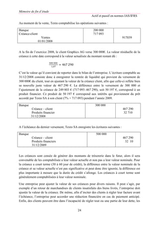 Mémoire de fin d’étude
Actif et passif en normes IAS/IFRS
24
Au moment de la vente, Texto comptabilise les opérations suivantes :
Banque
Créance-client
Ventes
01/01/2008
200 000
717 093
917039
A la fin de l’exercice 2008, le client Graphics AG verse 300 000€. La valeur résiduelle de la
créance à cette date correspond à la valeur actualisée du montant restant dû :
500 000
1,07
= 467 290
C’est la valeur qu’il convient de reporter dans le bilan de l’entreprise. L’écriture comptable au
31/12/2008 consiste donc à enregistrer la rentrée de liquidité qui provient du versement de
300 000€ du client, tout en ajustant la valeur de la créance client, afin que celle-ci reflète bien
sa nouvelle juste valeur de 467 290 €. La différence entre le versement de 300 000 et
l’ajustement de la créance de 249 803 € (717 093–467 290), soit 50 197 €, correspond à un
produit financier. Ce produit de 50 197 € correspond aux intérêts qui proviennent du prêt
accordé par Texto SA à son client (7% × 717 093) pendant l’année 2009.
Banque
Créance – client
Produits financier
31/12/2008
300 000
467 290
32 710
A l’échéance du dernier versement, Texto SA enregistre les écritures suivantes :
Banque
Créance – client
Produits financiers
31/12/2009
500 000
467 290
32 10
Les créances sont censée de générer des montants de trésorerie dans le futur, alors il sera
convenable de les comptabilisée a leur valeur actuelle et non pas a leur valeur nominale. Pour
la créance a court terme (30 à 60 jour de crédit), la différence entre la valeur nominale de la
créance et sa valeur actuelle n’est pas significative et peut donc être ignorée, la différence est
plus importante à mesure que la durée du crédit s’allonge. Les créances à court terme sont
généralement comptabilisées à leur valeur nominale.
Une entreprise peut ajuster la valeur de ses créances pour divers raisons. Il peut s’agir, par
exemple d’un retour de marchandises de clients insatisfaits des biens livrés, l’entreprise doit
ajustée la valeur de la créance. De même, afin d’inciter des clients à régler leur facture avant
l’échéance, l’entreprise peut accorder une réduction financière en cas de paiement anticipé.
Enfin, des clients peuvent être dans l’incapacité de régler tout ou une partie de leur dette, les
 