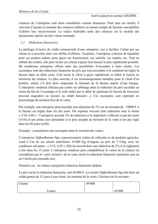 Mémoire de fin d’étude
Actif et passif en normes IAS/IFRS
25
créances de l’entreprise sont alors considérées comme douteuses. Pour tous ces motifs, il
convient d’ajuster le montant des créances publiées en tenant compte de facteurs susceptibles
d’altérer leur recouvrement. La valeur réalisable nette des créances est le résultat des
ajustements opérés sur leur valeur nominale.
1.2 Réductions financières
La politique d’octroi de crédit commerciale d’une entreprise vise à faciliter l’achat par ses
clients et à accroître ainsi son chiffre d’affaires. Toutefois, l’entreprise a besoin de liquidités
pour ses propres achats, pour payer ses fournisseurs, ses salariés, ses impôts, etc. Tout en
offrant des crédits, elle peut inciter ses clients à payer leur facture le plus rapidement possible.
De nombreuse entreprise offrent ainsi des possibilités d’escompte à leurs clients. Les
escomptes sont des réductions financière de prix qui sont accordées à la condition de régler la
facture dans un délai court. Cela incite le client à payer rapidement et réduit le besoin en
trésorerie du vendeur. Le plus souvent, il est économiquement rentables pour le client d’en
profiter, même s’il doit alors emprunter le montant de la facture auprès d’une banque.
L’entreprise vendeuse effectue par contre un arbitrage entre la réduction de prix accordée au
client du fait de l’escompte et le coût induit par le délai de paiement (le besoin de trésorerie
pouvant engendrer un recours au crédit bancaire…). Ces escomptes sont exprimés en
pourcentage du montant brut de la vente.
Par exemple, une entreprise peut accorder une réduction de 3% sur un montant de 10000 € si
la facture est réglée dans les dix jours. On exprime souvent cette réduction sous la forme
« 3/10, n/60 » : l’entreprise accorde 3% de réduction si le règlement s’effectue avant dix jours
(3/10) et une prime sera demandée si le prix accepté au moment de la vente n’est pas réglé
dans les 60 jours (n/60).
Exemple : constatations des escomptes dans le montant des ventes
L’entreprise Alpha-Borneo Spa, concessionnaire italien de véhicules et de produits agricoles,
vend à l’un de ses clients autrichiens 10 000 Kg d’engrais au prix de 5 €/Kg, avec les
conditions suivantes : « 2/15, n/30 ». Elle lui accord donc une réduction de 2% si le règlement
a lieu dans les 15 jours. L’entreprise vendeuse peut comptabiliser la valeur de la créance en
considérant que le « prix normal » de la vente inclut la réduction financière (première cas) ou
ne l’inclut pas (seconde cas).
Première cas : la créance enregistrée réduction financière déduite
Le prix inclut la réduction financière, soit 49 000 €. La société Alpha-Borneo Spa fait donc un
crédit gratuit de 15 jours à son client. Au moment de la vente, l’écriture est la suivante :
Clients
Ventes
49 000
49 000
 