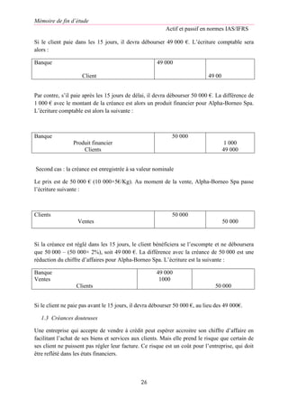 Mémoire de fin d’étude
Actif et passif en normes IAS/IFRS
26
Si le client paie dans les 15 jours, il devra débourser 49 000 €. L’écriture comptable sera
alors :
Banque
Client
49 000
49 00
Par contre, s’il paie après les 15 jours de délai, il devra débourser 50 000 €. La différence de
1 000 € avec le montant de la créance est alors un produit financier pour Alpha-Borneo Spa.
L’écriture comptable est alors la suivante :
Banque
Produit financier
Clients
50 000
1 000
49 000
Second cas : la créance est enregistrée à sa valeur nominale
Le prix est de 50 000 € (10 000×5€/Kg). Au moment de la vente, Alpha-Borneo Spa passe
l’écriture suivante :
Clients
Ventes
50 000
50 000
Si la créance est réglé dans les 15 jours, le client bénéficiera se l’escompte et ne déboursera
que 50 000 – (50 000× 2%), soit 49 000 €. La différence avec la créance de 50 000 est une
réduction du chiffre d’affaires pour Alpha-Borneo Spa. L’écriture est la suivante :
Banque
Ventes
Clients
49 000
1000
50 000
Si le client ne paie pas avant le 15 jours, il devra débourser 50 000 €, au lieu des 49 000€.
1.3 Créances douteuses
Une entreprise qui accepte de vendre à crédit peut espérer accroitre son chiffre d’affaire en
facilitant l’achat de ses biens et services aux clients. Mais elle prend le risque que certain de
ses client ne puissent pas régler leur facture. Ce risque est un coût pour l’entreprise, qui doit
être reflété dans les états financiers.
 