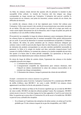 Mémoire de fin d’étude
Actif et passif en normes IAS/IFRS
27
Au bilan, les créances clients doivent être ajustées afin de présenter le montant la plus
susceptible d’être collecté. Le résultat de l’exercice doit être intégrer une charge
correspondant au risque encouru par l’entreprise. L’entreprise doit pouvoir contrôler le
recouvrement de ses créances, sous peine de rencontrer, comme certains de ses clients, des
difficultés de trésorerie.
Le contrôle des créances clients et de leur règlement peut s’avérer fort coûteux pour
l’entreprise. Celle-ci peut recourir à des sociétés de recouvrement pour sous-traiter une partie
de ces tâches. Elle peut aussi revenir à une politique de crédit nul et exiger que toutes ses
ventes soient réglées directement lors de la transaction, mais il risque de perdre une partie de
sa clientèle et voir son chiffre d’affaire diminuer.
D’un point de vue comptable, le risque de créances douteuses a pour conséquence directe que
les créances brutes ne représentent plus le montant susceptible d’être généré ultérieurement
par ses actifs. Il convient de déterminer le montant raisonnablement récupérable à l’échéance
des créances. De même, les pertes entraînées par les créances douteuses indiquent que
certaines ventes à crédit ne peuvent plus figurer dans les états financiers, car tous les critères
de réalisation des produits correspondants ne sont plus satisfaits (probabilité raisonnable de
paiement). Le bilan et le compte de résultat sont donc surévalués (respectivement l’actif
courant et le chiffre d’affaires). Le montant des créances et le résultat comptable doivent alors
être ajustés à la baisse dans la même période comptable. Ces ajustements se font par la
constatation d’une dépréciation pour créances douteuses (DPCD).
En raison du risque de défaut de certains clients, l’ajustement des créances et du résultat
comptable nécessite trois étapes :
1- L’estimation des créances douteuses ;
2- L’enregistrement comptable des dépréciations pour créances douteuses, dont
l’objectif est réduire simultanément la valeur des créances (recouvrables) et de
constater une charge correspondante ;
3- L’élimination des créances, lorsque le paiement des clients devient définitif.
Exemple : constatation des créances douteuse (cas général)
Pendant sa première année d’activité, l’entreprise Construction SA a constaté pour 600 000 €
de chiffre d’affaires, dont 400 000 € de vente à crédit. 100 000 € de créances clients
apparaissent à son bilan à la fin de cette première d’exercice.
Les 100 000 € de créances au bilan en fin d’exercice signifient que sur un total de 400 000 €
de vente à crédit, 300 000 € ont déjà été collectés pendant l’année. Par conséquent, 100 000 €
restent encore à recevoir. Il est donc logique de les faire apparaître à l’actif (à court terme) du
bilan. La question qui se pose alors à Construction SA est de savoir si la totalité des 100 000 €
va pouvoir (avec certitude) être récupérée.
- En se basant sur l’expérience des entreprises du même secteur, on estime qu’il est fort
probable que 3% des créances risquent de ne pas être récupérables, soit 3 000 €
 