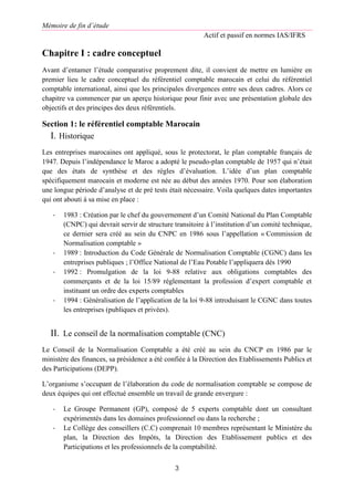 Mémoire de fin d’étude
Actif et passif en normes IAS/IFRS
3
Chapitre I : cadre conceptuel
Avant d’entamer l’étude comparative proprement dite, il convient de mettre en lumière en
premier lieu le cadre conceptuel du référentiel comptable marocain et celui du référentiel
comptable international, ainsi que les principales divergences entre ses deux cadres. Alors ce
chapitre va commencer par un aperçu historique pour finir avec une présentation globale des
objectifs et des principes des deux référentiels.
Section 1: le référentiel comptable Marocain
I. Historique
Les entreprises marocaines ont appliqué, sous le protectorat, le plan comptable français de
1947. Depuis l’indépendance le Maroc a adopté le pseudo-plan comptable de 1957 qui n’était
que des états de synthèse et des règles d’évaluation. L’idée d’un plan comptable
spécifiquement marocain et moderne est née au début des années 1970. Pour son élaboration
une longue période d’analyse et de pré tests était nécessaire. Voila quelques dates importantes
qui ont abouti à sa mise en place :
- 1983 : Création par le chef du gouvernement d’un Comité National du Plan Comptable
(CNPC) qui devrait servir de structure transitoire à l’institution d’un comité technique,
ce dernier sera créé au sein du CNPC en 1986 sous l’appellation « Commission de
Normalisation comptable »
- 1989 : Introduction du Code Générale de Normalisation Comptable (CGNC) dans les
entreprises publiques ; l’Office National de l’Eau Potable l’appliquera dés 1990
- 1992 : Promulgation de la loi 9-88 relative aux obligations comptables des
commerçants et de la loi 15/89 réglementant la profession d’expert comptable et
instituant un ordre des experts comptables
- 1994 : Généralisation de l’application de la loi 9-88 introduisant le CGNC dans toutes
les entreprises (publiques et privées).
II. Le conseil de la normalisation comptable (CNC)
Le Conseil de la Normalisation Comptable a été créé au sein du CNCP en 1986 par le
ministère des finances, sa présidence a été confiée à la Direction des Etablissements Publics et
des Participations (DEPP).
L’organisme s’occupant de l’élaboration du code de normalisation comptable se compose de
deux équipes qui ont effectué ensemble un travail de grande envergure :
- Le Groupe Permanent (GP), composé de 5 experts comptable dont un consultant
expérimentés dans les domaines professionnel ou dans la recherche ;
- Le Collège des conseillers (C.C) comprenait 10 membres représentant le Ministère du
plan, la Direction des Impôts, la Direction des Etablissement publics et des
Participations et les professionnels de la comptabilité.
 