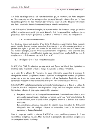 Mémoire de fin d’étude
Actif et passif en normes IAS/IFRS
35
Les écarts de change relatifs à un élément monétaire qui, en substance, fait partie intégrante
de l’investissement net d’une entreprise dans une entité étrangère, doivent être inscrits dans
les capitaux propres des états financiers de l’entreprise jusqu’à la sortie de cet investissement
net, date à laquelle ils doivent être comptabilisés en produits ou en charges.
Lors de la sortie d’une entité étrangère, le montant cumulé des écarts de change qui ont été
différés et qui se rapportent à cette entité étrangère doit être comptabilisé en charges ou en
produits du même exercice que celui où le profit ou la perte sur la sortie a été comptabilisé.
1.5.2.3 Autre traitement autorisé
Les écarts de change qui résultent d’une forte dévaluation ou dépréciation d’une monnaie
contre laquelle il est en pratique impossible de se couvrir et qui affectent des passifs qui ne
peuvent être réglés et qui sont directement liés à l’acquisition récente d’un actif facturé dans
une monnaie étrangère, doivent être inclus dans la valeur comptable de l’actif concerné, dans
la mesure ou la valeur comptable ainsi ajustée n’est pas supérieure au plus faible du coût de
remplacement et de la valeur recouvrable de cet actif.
1.5.3 Divergence avec le plan comptable marocaine
Le CGNC et l’IAS 21 prévoient que ces actifs sont figurés au bilan à leur équivalent en
monnaie locale en utilisant le taux de change en vigueur à la date de l’opération.
A la date de la clôture de l’exercice, les deux référentiels s’accordent à constater le
changement éventuel qui pourrait arriver à constater le changement éventuel qui pourrait
arriver sur le taux de change entre cette date et celle de l’opération. Toutefois, les deux
référentiels divergent quant à la manière avec laquelle cette constations doit être faite.
Selon le CGNC, tout changement entre le montant d’entrée et celui de la date de la clôture de
l’exercice, relatif au changement dans la parité de change, doit être enregistré au bilan dans
les rubriques « Ecarts de conversion » appropriées suivantes :
- Les pertes latentes, en cas de majoration des dettes ou de minoration de créances, sont
enregistrées aux rubriques « Ecarts de conversion- Actif » de l’actif immobilisé ou de
l’actifs circulant, selon la classification comptable donnée à la dette ou à la créance
concernée ;
- Les gains latentes, en cas de majoration des créances ou de minoration des dettes, sont
enregistrés dans les rubriques « Ecarts de conversion- Passif » du financement
permanent et du passif circulant.
Pour le compte de produits et charges, le CGNC ne permet pas l’enregistrement des écarts
favorable au compte de produits. Mais il permet en contrepartie de constituer une provision
face aux pertes latentes de change.
 