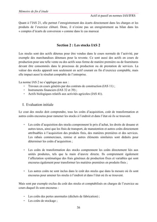 Mémoire de fin d’étude
Actif et passif en normes IAS/IFRS
36
Quant à l’IAS 21, elle permet l’enregistrement des écarts directement dans les charges et les
produits de l’exercice clôturé. Donc, il n’existe pas un enregistrement au bilan dans les
« comptes d’écarts de conversion » comme dans le cas marocai
Section 2 : Les stocks IAS 2
Les stocks sont des actifs détenus pour être vendus dans le cours normale de l’activité, par
exemple des marchandises détenues pour la revente. Ce sont aussi des actifs en cours de
production pour une telle vente ou des actifs sous forme de matière première ou de fournitures
devant être consommés dans le processus de production ou de prestation de services. La
valeur des stocks apparaît non seulement en actif courant en fin d’exercice comptable, mais
elle impact aussi le résultat comptable de l’entreprise.
La norme IAS 2 ne s’applique pas aux :
- Travaux en cours générés par des contrats de construction (IAS 11) ;
- Instruments financiers (IAS 32 et 39) ;
- Actifs biologiques relatifs aux activités agricoles (IAS 41).
I. Evaluation initiale
Le cout des stocks doit comprendre, tous les coûts d’acquisition, coût de transformation et
autres coûts encourus pour ramener les stocks à l’endroit et dans l’état où ils se trouvent.
- Les coûts d’acquisition des stocks comprennent le prix d’achat, les droits de douane et
autres taxes, ainsi que les frais de transport, de manutention et autres coûts directement
attribuables à l’acquisition des produits finis, des matières premières et des services.
Les rabais commerciaux, remise et autres éléments similaires sont déduits pour
déterminer les coûts d’acquisition ;
- Les coûts de transformation des stocks comprennent les coûts directement liés aux
unités produites, tels que la main d’œuvre directe. Ils comprennent également
l’affectation systématique des frais généraux de production fixes et variables qui sont
encourus également pour transformer les matières premières en produits finis ;
- Les autres coûts ne sont inclus dans le coût des stocks que dans la mesure où ils sont
encourus pour amener les stocks à l’endroit et dans l’état où ils se trouvent.
Mais sont par exemple exclus du coût des stocks et comptabilisés en charges de l’exercice au
cours duquel ils sont encourus :
- Les coûts des pertes anormales (déchets de fabrication) ;
- Les coûts de stockage ;
 