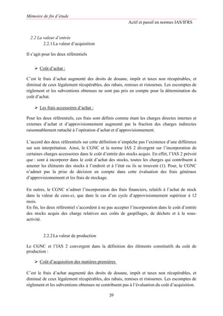 Mémoire de fin d’étude
Actif et passif en normes IAS/IFRS
39
2.2 La valeur d’entrée
2.2.1La valeur d’acquisition
Il s’agit pour les deux référentiels
 Coût d’achat :
C’est le frais d’achat augmenté des droits de douane, impôt et taxes non récupérables, et
diminué de ceux légalement récupérables, des rabais, remises et ristournes. Les escomptes de
règlement et les subventions obtenues ne sont pas pris en compte pour la détermination du
coût d’achat.
 Les frais accessoires d’achat :
Pour les deux référentiels, ces frais sont définis comme étant les charges directes internes et
externes d’achat et d’approvisionnement augmenté par la fraction des charges indirectes
raisonnablement rattaché à l’opération d’achat et d’approvisionnement.
L’accord des deux référentiels sur cette définition n’empêche pas l’existence d’une différence
sur son interprétation. Ainsi, le CGNC et la norme IAS 2 divergent sur l’incorporation de
certaines charges accessoires dans le coût d’entrée des stocks acquis. En effet, l’IAS 2 prévoit
que : sont à incorporer dans le coût d’achat des stocks, toutes les charges qui contribuent à
amener les éléments des stocks à l’endroit et à l’état ou ils se trouvent (1). Pour, le CGNC
n’admet pas la prise de décision en compte dans cette évaluation des frais généraux
d’approvisionnement et les frais de stockage.
En outres, le CGNC n’admet l’incorporation des frais financiers, relatifs à l’achat de stock
dans la valeur de ceux-ci, que dans le cas d’un cycle d’approvisionnement supérieur à 12
mois.
En fin, les deux référentiel s’accordent à ne pas accepter l’incorporation dans le coût d’entrée
des stocks acquis des charge relatives aux coûts de gaspillages, de déchets et à la sous-
activité.
2.2.2La valeur de production
Le CGNC et l’IAS 2 convergent dans la définition des éléments constitutifs du coût de
production :
 Coût d’acquisition des matières premières
C’est le frais d’achat augmenté des droits de douane, impôt et taxes non récupérables, et
diminué de ceux légalement récupérables, des rabais, remises et ristournes. Les escomptes de
règlement et les subventions obtenues ne contribuent pas à l’évaluation du coût d’acquisition.
 