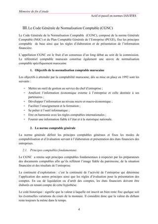 Mémoire de fin d’étude
Actif et passif en normes IAS/IFRS
4
III.Le Code Générale de Normalisation Comptable (CGNC)
Le Code Générale de la Normalisation Comptable (CGNC), composé de la norme Générale
Comptable (NGC) et du Plan Comptable Générale de l’Entreprise (PCGE), fixe les principes
comptable de base ainsi que les règles d’élaboration et de présentation de l’information
financière.
L’appellation CGNC est le fruit d’un consensus d’un long débat au sein de la commission.
Le référentiel comptable marocain constitue également une œuvre de normalisation
comptable spécifiquement marocaine
1. Objectifs de la normalisation comptable marocaine
Les objectifs à atteindre par la comptabilité marocaine, dès sa mise en place en 1992 sont les
suivants :
- Mettre un outil de gestion au service du chef d’entreprise ;
- Amélioré l’information économique externe à l’entreprise et celle destinée à ses
partenaires ;
- Développer l’information au niveau micro et macro-économique ;
- Faciliter l’enseignement et la formation ;
- Se prêter à l’outil informatique ;
- Etre en harmonie avec les règles comptables internationales ;
- Fournir une information fiable à l’état et à la statistique nationale.
2. La norme comptable générale
La norme générale définit les principes comptables généraux et fixes les modes de
comptabilisation et d’évaluation servant à l’élaboration et présentation des états financiers des
entreprises.
2.1. Principes comptables fondamentaux
Le CGNC a retenu sept principes comptables fondamentaux à respecter par les préparateurs
des documents comptables afin qu’ils reflètent l’image fidèle du patrimoine, de la situation
financière et des résultats de l’entreprise.
La continuité d’exploitation : c’est la continuité de l’activité de l’entreprise qui détermine
l’application des autres principes ainsi que les règles d’évaluation pour la présentation des
comptes. En cas de liquidation ou d’arrêt des comptes, les états financiers doivent être
élaborés en tenant compte de cette hypothèse.
Le coût historique : signifie que la valeur à laquelle est inscrit un bien reste fixe quelque soit
les éventuelles variations du cours de la monnaie. Il considère donc que la valeur du dirham
reste toujours la même dans le temps.
 