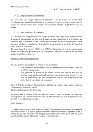 Mémoire de fin d’étude
Actif et passif en normes IAS/IFRS
40
 Les charges indirectes de production
Ce sont toutes les charges directement affectables à la production des stocks objet
d’évaluation sans calculs intermédiaires ni retraitement. Il peut s’agir de la main d’œuvre
directe ou d’amortissement d’une machine exclusivement destinée à la production des ces
stocks.
 Les charges indirectes de production
A la différence des charges directes, les charges indirectes font l’objet d’une imputation suite
à un calcul intermédiaire qui détermine le degré de leur rattachement à la production de
l’élément objet d’évaluation. L’IAS 2 précise que les charges indirectes sont calculées à partir
de toutes les charges rattachables à la production et qui emmènent les stocks à l’endroit et
dans l’état où ils se trouvent.
La concordance observée entre l’IAS 2 et le CGNC sur l’évaluation du coût de production des
stocks est néanmoins perturbée par des divergences constatées au niveau de certaines
catégories de charges, à savoir :
Les frais d’administration générale :
L’IAS 2 traite les frais généraux en totalité on les scindant en :
- Frais généraux d’administration : non incorporables (elle rejoint donc la position
du CGNC sur ce point) ;
- Frais généraux de production des stocks : divisés eux aussi en frais dits de
structure (siège social par exemple), qui sont incorporables selon les cas(1), et les
frais dit opérationnels qui sont incorporables dans le coût de production des
stocks dont ils contribuent à la production.
Selon le CGNC, les charges d’administration générale ne sont pas incorporables sauf sous
conditions spécifiques de l’activité.
Les frais de recherche et développement :
La norme IAS 9 semble avoir une position inverse à celle du CGNC en autorisant
l’incorporation de l’amortissement des frais de développement au coût de production des
produits et procédés correspondants ;
Frais financiers :
Le CGNC prescrit que les frais financiers relatifs à la production peuvent être incorporables
au coût des stocks si le cycle d’approvisionnement dépasse douze mois. Cependant, l’IAS 2
stipule que les frais financiers sont incorporables dans le coût d’entrée des stocks dès qu’ils
contribuent à les amener à l’état et à l’endroit où ils se trouvent.
 