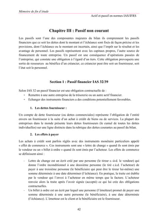 Mémoire de fin d’étude
Actif et passif en normes IAS/IFRS
42
Chapitre III : Passif non courant
Les passifs sont l’une des composantes majeures du bilan ils comprennent les passifs
financiers que ce soit les dettes dont le montant et l’échéance sont fixés de façon précise et les
provisions, dont l’échéance ou le montant est incertain, ainsi que l’impôt sur le résultat et les
avantage de personnel. Les passifs représentent avec les capitaux propres, l’autre source de
financement de toute entreprise. Un passif est une conséquence d’opérations passées de
l’entreprise, qui constate une obligation à l’égard d’un tiers. Cette obligation provoquera une
sortie de ressources au bénéfice d’un créancier, ce créancier peut être soit un fournisseur, soit
l’état soit le personnel.
Section 1 : Passif financier IAS 32/39
Selon IAS 32 un passif financier est une obligation contractuelle de :
- Remettre à une autre entreprise de la trésorerie ou un autre actif financier.
- Echanger des instruments financiers a des conditions potentiellement favorables.
1. Les dettes fournisseur :
Un compte de dette fournisseur (ou dettes commerciales) représente l’obligation de l’entité
envers un fournisseur à la suite d’un achat à crédit de biens ou de services. La plupart des
entreprises dans le monde présente leurs dettes fournisseurs (le cumul de toutes les dettes
individuelles) sur une ligne distincte dans la rubrique des dettes courantes au passif du bilan.
2. Les effets à payer
Les achats à crédit sont parfois réglés avec des instruments monétaire particuliers appelé
« effet de commerce ». Ces instruments sont une « lettre de change » quand ils sont émis par
le vendeur ou un « billet à ordre » quand ils sont émis par l’acheteur. Les effets de commerce
se définissent ainsi :
- Lettre de change est un écrit créé par une personne (le tireur c.-à-d. le vendeur) qui
donne l’ordre inconditionnel à une deuxième personne (le tiré c.à.d. l’acheteur) de
payer à une troisième personne (le bénéficiaire qui peut être le tireur lui-même) une
somme déterminée à une date déterminer (l’échéance). En pratique, la traite est établie
par le vendeur qui l’envoi à l’acheteur en même temps que la facture. L’acheteur
renvoie alors la traite après l’avoir signée (accepté) ce qui lui crée des obligations
contractuelles.
- Un billet à ordre est un écrit par lequel une personne (l’émetteur) promet de payer une
somme déterminée à une autre personne (le bénéficiaire), à une date déterminée
(l’échéance). L’émetteur est le client et le bénéficiaire est le fournisseur.
 