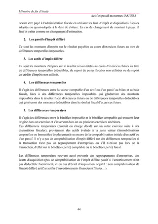 Mémoire de fin d’étude
Actif et passif en normes IAS/IFRS
44
devant être payé à l'administration fiscale en utilisant les taux d'impôt et dispositions fiscales
adoptés ou quasi-adoptés à la date de clôture. En cas de changement du montant à payer, il
faut le traiter comme un changement d'estimation.
2. Les passifs d'impôt différé
Ce sont les montants d'impôts sur le résultat payables au cours d'exercices futurs au titre de
différences temporelles imposables.
3. Les actifs d’impôt différé
Ce sont les montants d'impôts sur le résultat recouvrables au cours d'exercices futurs au titre
de différences temporelles déductibles, du report de pertes fiscales non utilisées ou du report
de crédits d'impôts non utilisés.
4. Les différences temporelles
Il s’agit des différences entre la valeur comptable d'un actif ou d'un passif au bilan et sa base
fiscale, liées à des différences temporelles imposables qui généreront des montants
imposables dans le résultat fiscal d'exercices futurs ou de différences temporelles déductibles
qui généreront des montants déductibles dans le résultat fiscal d'exercices futurs.
5. Les différences temporaires
Il s’agit des différences entre le bénéfice imposable et le bénéfice comptable qui trouvent leur
origine dans un exercice et s’inversent dans un ou plusieurs exercices ultérieurs.
Ces différences temporaires (produit ou charge décalé sur un autre exercice suite à des
dispositions fiscales), proviennent des actifs évalués à la juste valeur (Immobilisations
corporelles ou Immeubles de placement) ou encore de la comptabilisation initiale d'un actif ou
d'un passif. Il n’y a pas de comptabilisation d'impôt différé sur des différences temporelles si
la transaction n'est pas un regroupement d'entreprises ou s’il n’existe pas lors de la
transaction, d'effet sur le bénéfice (perte) comptable ou le bénéfice (perte) fiscal.
Les différences temporaires peuvent aussi provenir des regroupements d'entreprises, des
écarts d'acquisition (pas de comptabilisation de l'impôt différé passif si l'amortissement n'est
pas déductible fiscalement, et en cas d’écart d’acquisition négatif : non comptabilisation de
l'impôt différé actif) et enfin d’investissements financiers (filiales…).
 